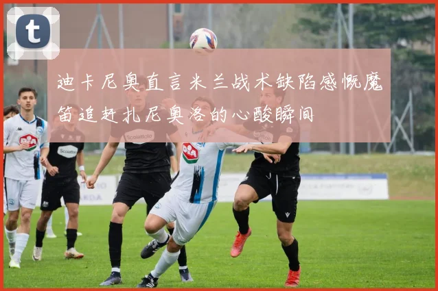 迪卡尼奥直言米兰战术缺陷感慨魔笛追赶扎尼奥洛的心酸瞬间