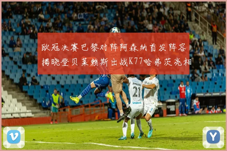 欧冠决赛巴黎对阵阿森纳首发阵容揭晓登贝莱赖斯出战K77哈弗茨亮相