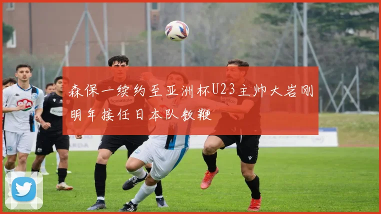 森保一续约至亚洲杯U23主帅大岩刚明年接任日本队教鞭