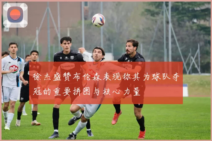 徐杰盛赞布伦森表现称其为球队夺冠的重要拼图与核心力量