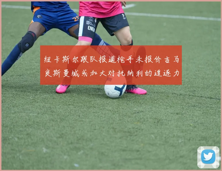 纽卡斯尔跟队报道枪手未报价吉马良斯曼城或加大对托纳利的追逐力度
