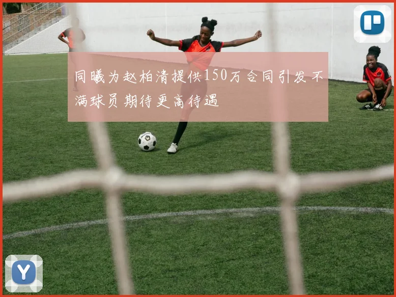 同曦为赵柏清提供150万合同引发不满球员期待更高待遇