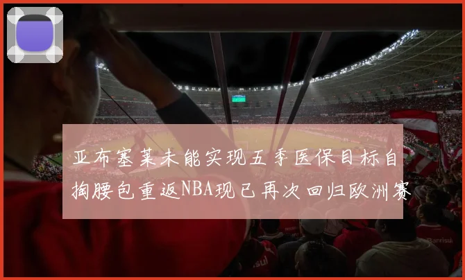亚布塞莱未能实现五季医保目标自掏腰包重返NBA现已再次回归欧洲赛场