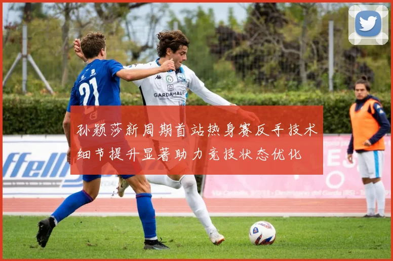 孙颖莎新周期首站热身赛反手技术细节提升显著助力竞技状态优化