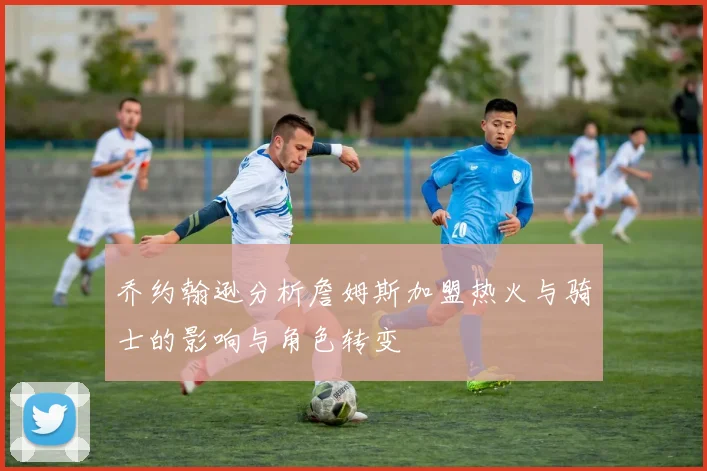 乔约翰逊分析詹姆斯加盟热火与骑士的影响与角色转变