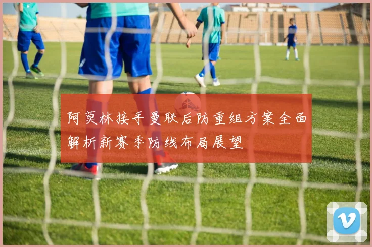 阿莫林接手曼联后防重组方案全面解析新赛季防线布局展望