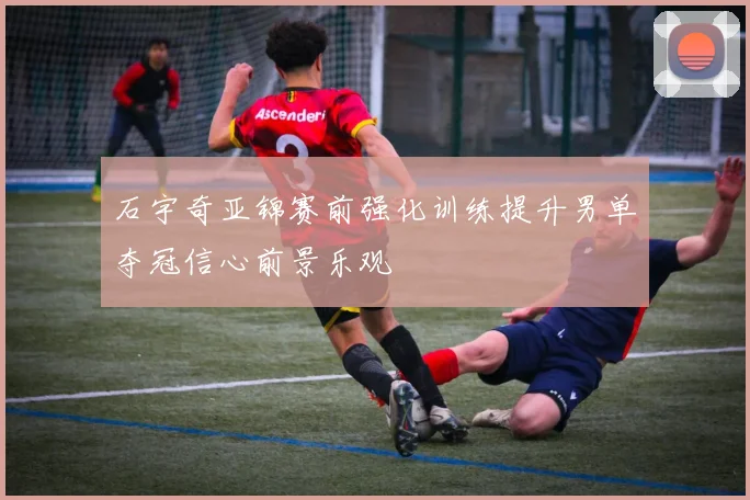 石宇奇亚锦赛前强化训练提升男单夺冠信心前景乐观