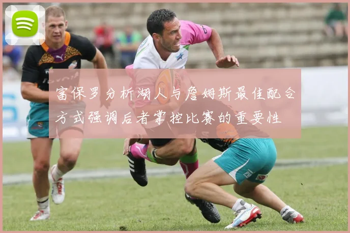 富保罗分析湖人与詹姆斯最佳配合方式强调后者掌控比赛的重要性
