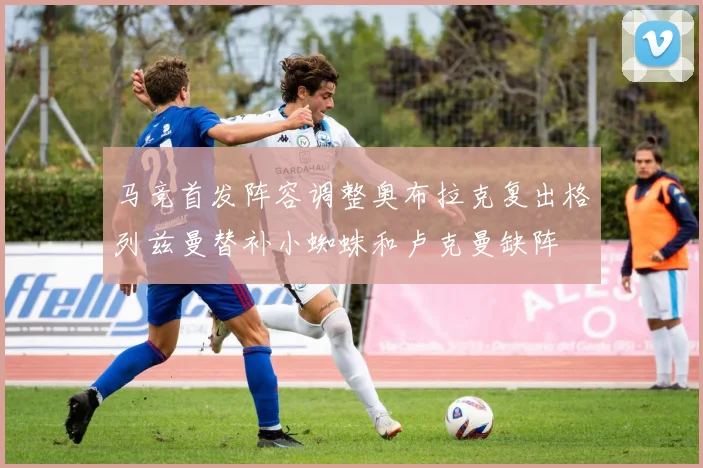 马竞首发阵容调整奥布拉克复出格列兹曼替补小蜘蛛和卢克曼缺阵