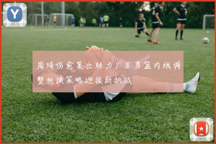 周琦伤愈复出助力广东男篮内线调整轮换策略迎接新挑战