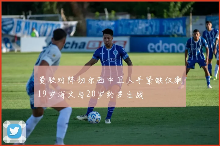 曼联对阵切尔西中卫人手紧缺仅剩19岁海文与20岁约罗出战