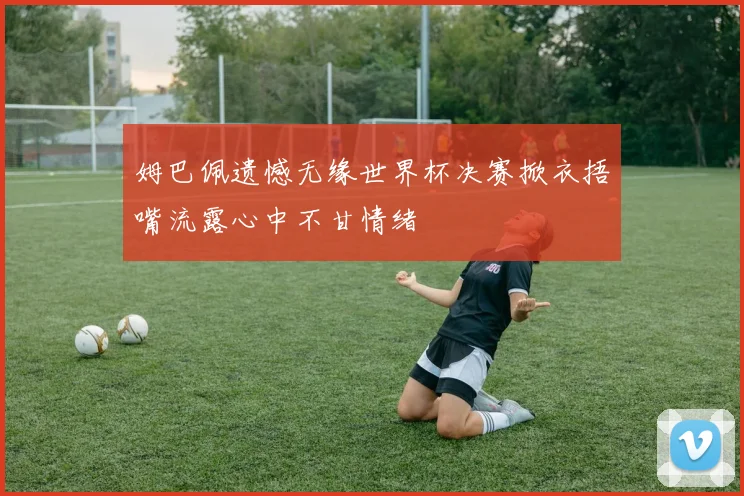 姆巴佩遗憾无缘世界杯决赛掀衣捂嘴流露心中不甘情绪