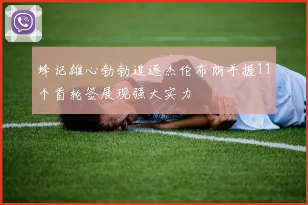 蜂记雄心勃勃追逐杰伦布朗手握11个首轮签展现强大实力