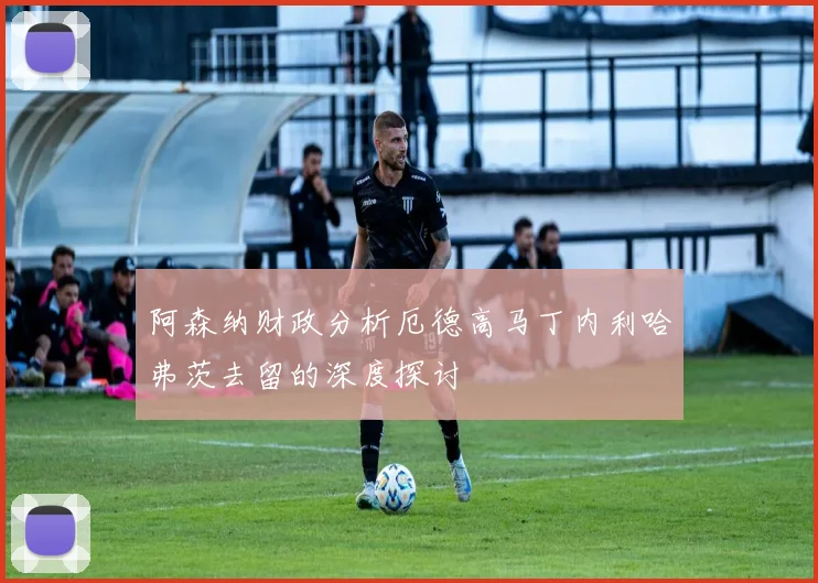 阿森纳财政分析厄德高马丁内利哈弗茨去留的深度探讨