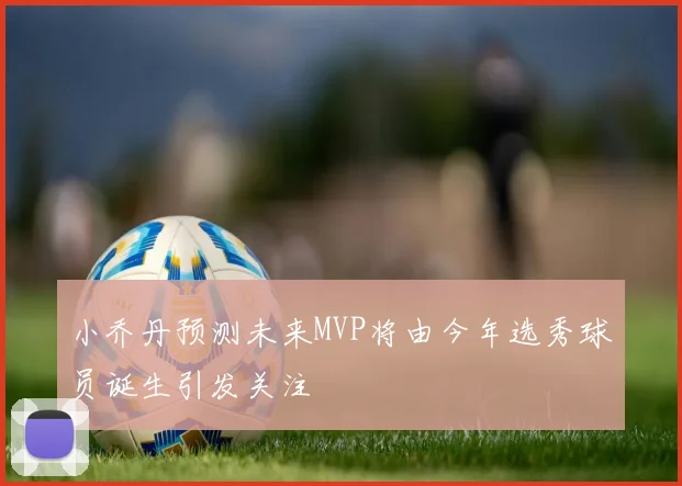 小乔丹预测未来MVP将由今年选秀球员诞生引发关注