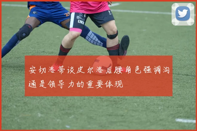 安切洛蒂谈皮尔洛后腰角色强调沟通是领导力的重要体现