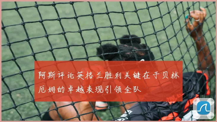 阿斯评论英格兰胜利关键在于贝林厄姆的卓越表现引领全队