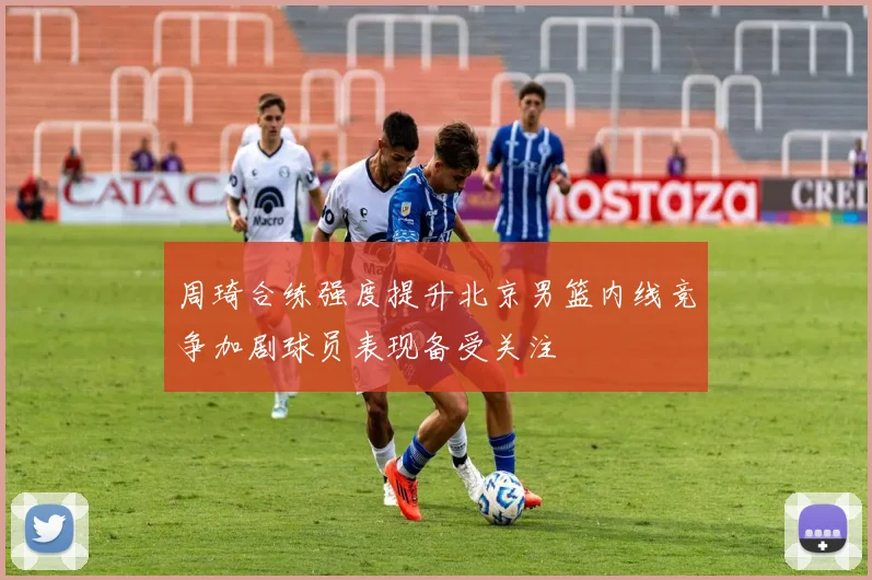 周琦合练强度提升北京男篮内线竞争加剧球员表现备受关注