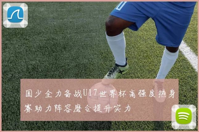 国少全力备战U17世界杯高强度热身赛助力阵容磨合提升实力