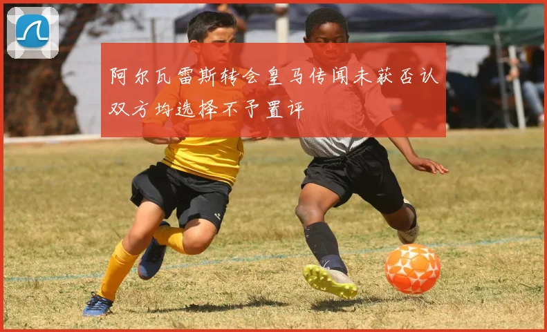 阿尔瓦雷斯转会皇马传闻未获否认双方均选择不予置评