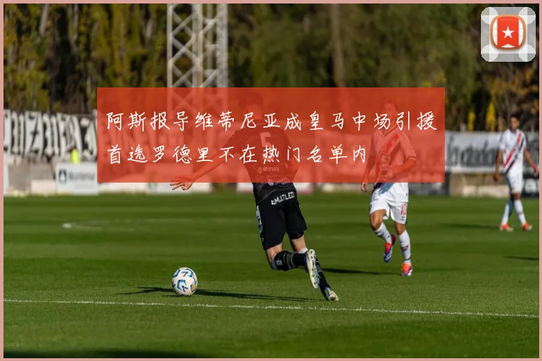 阿斯报导维蒂尼亚成皇马中场引援首选罗德里不在热门名单内
