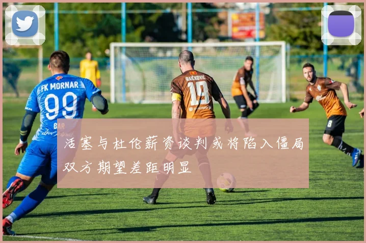 活塞与杜伦薪资谈判或将陷入僵局双方期望差距明显