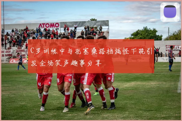 C罗训练中与孔塞桑搭档搞怪下跪引发全场笑声趣事分享