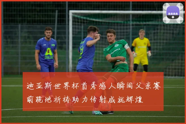 迪亚斯世界杯首秀感人瞬间父亲赛前跪地祈祷助力传射成就辉煌