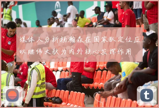 媒体人分析杨瀚森在国家队定位应以继伟大秋为内外核心发挥作用