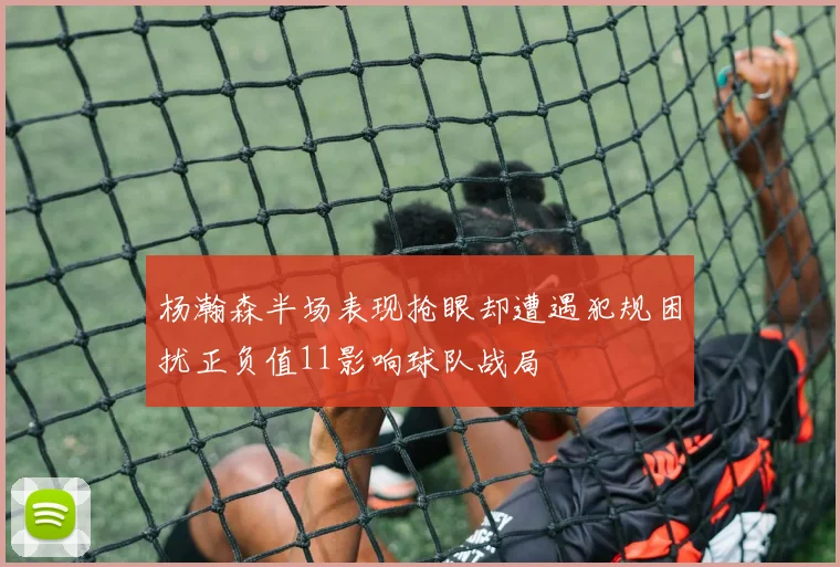 杨瀚森半场表现抢眼却遭遇犯规困扰正负值11影响球队战局