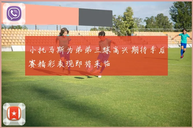 小托马斯为弟弟三球高兴期待季后赛精彩表现即将来临