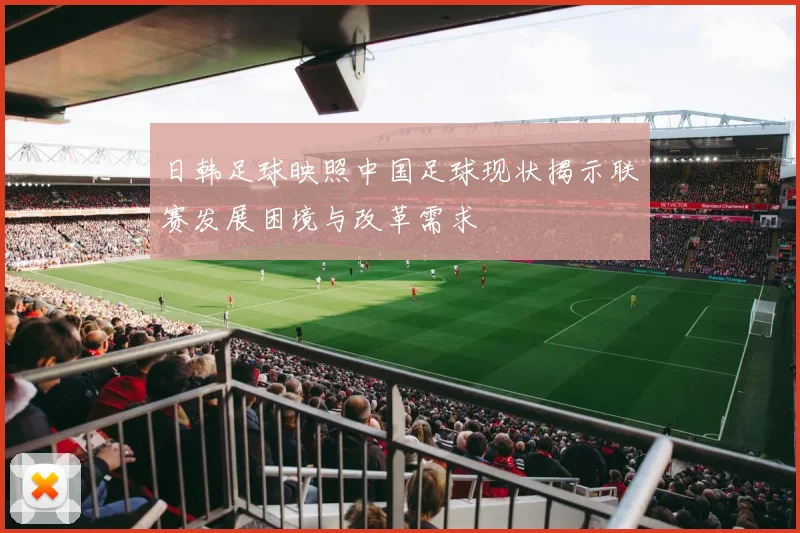 日韩足球映照中国足球现状揭示联赛发展困境与改革需求