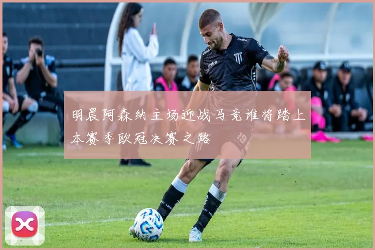 明晨阿森纳主场迎战马竞谁将踏上本赛季欧冠决赛之路