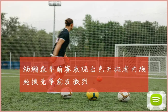 杨瀚森季前赛表现出色开拓者内线轮换竞争愈发激烈